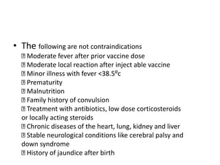 • The following are not contraindications
Moderate fever after prior vaccine dose
Moderate local reaction after inject able vaccine
Minor illness with fever <38.5⁰c
Prematurity
Malnutrition
Family history of convulsion
Treatment with antibiotics, low dose corticosteroids
or locally acting steroids
Chronic diseases of the heart, lung, kidney and liver
Stable neurological conditions like cerebral palsy and
down syndrome
History of jaundice after birth
 