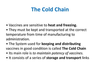 The Cold Chain
• Vaccines are sensitive to heat and freezing.
• They must be kept and transported at the correct
temperature from time of manufacturing to
administration.
• The System used for keeping and distributing
vaccines in good condition is called The Cold Chain
• Its main role is to maintain potency of vaccines.
• It consists of a series of storage and transport links
 