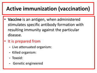Active immunization (vaccination)
• Vaccine is an antigen, when administered
stimulates specific antibody formation with
resulting immunity against the particular
disease.
• It is prepared from
- Live attenuated organism:
- Killed organism:
- Toxoid:
- Genetic engineered
 