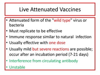 Live Attenuated Vaccines
• Attenuated form of the "wild type" virus or
bacteria
• Must replicate to be effective
• Immune response similar to natural infection
• Usually effective with one dose
• Usually mild but severe reactions are possible;
occur after an incubation period (7-21 days)
• Interference from circulating antibody
• Unstable
 