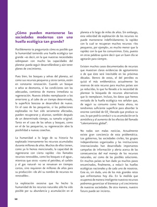 ¿Cómo pueden mantenerse las                         planeta a lo largo de miles de años. Sin embargo,
sociedades modernas con una                         esta velocidad de explotación de los recursos no
                                                    puede mantenerse indefinidamente; la rapidez
huella ecológica tan grande?                        con la cual se recuperan muchos recursos –los
                                                    pesqueros, por ejemplo-, es mucho menor que la
Posiblemente te preguntarás cómo es posible que
                                                    rapidez con la que los consumimos. Esto, puesto
la humanidad teniendo una huella ecológica tan
                                                    en otras palabras quiere decir que un buen día se
grande –es decir, en la que nuestras necesidades
                                                    agotarán para siempre.
sobrepasan con mucho las capacidades del
planeta- pueda seguir desarrollándose y aún tener   Existen muchos casos documentados de recursos
planes de crecimiento.                              que muestran claras evidencias de agotamiento
                                                    o de que éste será inevitable en las próximas
Pues bien, los bosques y selvas del planeta, así    décadas. Dentro de estos, el del petróleo es
como sus recursos pesqueros y otros tantos, están   quizá el más emblemático; actualmente las
en constante renovación. Cuando un bosque           reservas de este recurso para muchos países son
o selva se desmonta, si las condiciones son las     ya reducidas, lo que ha llevado a la necesidad de
adecuadas, comienza de manera inmediata su          plantear la búsqueda de recursos alternativos
regeneración. Nuevos árboles reemplazarán a los     que lo reemplacen. Incluso, los datos que hemos
anteriores y, al cabo de un tiempo determinado,     revisado de la huella ecológica nos señalan que,
la superficie boscosa se desarrollará de nuevo.     de seguir su consumo como hasta ahora, no
En el caso de las pesquerías, si las poblaciones    tendremos suficiente superficie para absorber la
explotadas no han sido seriamente afectadas,        enorme cantidad de CO2 liberado que produce su
pueden recuperarse y alcanzar, también después      uso, lo que podría conducir a su acumulación en la
de un determinado tiempo, su tamaño original.       atmósfera y al aumento de los efectos del llamado
Tanto en el caso de las selvas y bosques, como      “calentamiento global”.
en el de las pesquerías, su regeneración abre la
posibilidad a nuevas cosechas.                      No todas son malas noticias. Actualmente
                                                    existe gran conciencia de esta problemática.
La humanidad a lo largo de su historia ha           Los gobiernos, las sociedades civiles, los grupos
explotado intensamente los recursos acumulados      independientes organizados y las instituciones
durante millones de años. Muchos de ellos tienen,   internacionales han desarrollado importantes
como ya lo hemos mencionado, la capacidad de        campañas de información y alerta acerca de las
regenerarse con cierta rapidez –los llamados        consecuencias del mal manejo de los recursos
recursos renovables, como los bosques o el agua-,   naturales, así como de las posibles soluciones.
mientras que otros –como el petróleo, el carbón     En muchos países se han dado ya muchos pasos
y el gas natural- no se renuevan en tiempos         encaminados, finalmente, a reducir las huellas
cortos, sino requieren de millones de años para     ecológicas nacionales y de cada uno de nosotros.
su producción –de ahí su nombre de recursos no      Este es, sin duda, uno de los más grandes retos
renovables-.                                        que enfrentamos hoy día. En la medida que
                                                    ocupemos de manera inteligente nuestros recursos
La explotación excesiva que ha hecho la             podremos garantizar el bienestar y el crecimiento
humanidad de los recursos naturales sólo ha sido    de nuestras sociedades. De otra manera, nuestro
posible por su abundancia y acumulación en el       futuro puede ser incierto.

12
 