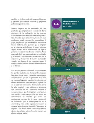 cambios en el clima, todo ello para establecernos
y permitir que nuestras ciudades y pequeños           El crecimiento de la
poblados sigan creciendo.                             Ciudad de México
                                                      en 27 años
Nuestro impacto no ha terminado ahí. Los
productos que empleamos en nuestra vida diaria
provienen de la explotación de los recursos
naturales de muchos de los ecosistemas del planeta.
Los alimentos que consumimos, la madera que
empleamos para la construcción, los muebles o el
papel, los plásticos que envuelven los artículos de
la vida moderna, o los químicos que se emplean
en la industria, agricultura o el hogar, todos de
alguna manera están relacionados con ligeras
perturbaciones o severos daños al ambiente. No es
exagerado decir que nuestro planeta ha cambiado,
y en muchos casos de manera irreversible, con la
expansión y el desarrollo de nuestra civilización
–puedes ver algunas de sus consecuencias en el
cuadro Grandes cambios ambientales en el mundo
y en México–.
                                                        1973
Para muchas personas, sobretodo las que viven en
las grandes ciudades, los efectos ambientales de
la producción de bienes y servicios pueden pasar
desapercibidos, ya que se producen muy lejos
de nuestros hogares o trabajos. Por ejemplo, los
efectos ambientales y sociales que la explotación
de la caoba en la Amazonía desencadenan sobre
la selva tropical y sus habitantes, raramente
son conocidos por los ciudadanos europeos o
norteamericanos que la importan para fabricar
sus muebles, como tampoco lo son entre sus
consumidores los impactos que sufren los
ecosistemas marinos de la costa occidental
de Sudamérica por la sobreexplotación de la
anchoveta y otras tantas especies marinas en la
zona de la corriente de Humboldt. Veamos en la
Figura 1.2 con mayor detalle cómo las sociedades
ejercen sus efectos sobre el medio. ejercen sus         2000
efectos sobre el medio.

                                                                             3
 