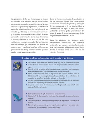 Las poblaciones de las que formamos parte ejercen           Como lo hemos mencionado, la producción o
sus impactos en el ambiente a través de un variado          uso de todos esos bienes tiene consecuencias
conjunto de actividades productivas, entre las que          en el medio ambiente: la pérdida y alteración
destacan la agricultura y la ganadería, la industria, el    de los ecosistemas y de su biodiversidad, la
desarrollo urbano –en forma del crecimiento de las          contaminación del agua, el aire y los suelos;
                                                            y el cambio climático global y la reducción del
ciudades y poblados y su infraestructura asociada-
                                                            grosor de la capa de ozono que nos protege de los
y el turismo, entre muchas otras. A través de estas
                                                            peligrosos rayos ultravioleta de sol.
actividades obtenemos los bienes que observamos
a nuestro alrededor y los servicios con los que             Todos los elementos del ambiente están
satisfacemos nuestras necesidades diarias. Podemos          estrechamente relacionados, los problemas
citar los alimentos que consumimos, los muebles de          ambientales que afectan a uno de ellos tendrán,
nuestras casas y trabajos, el papel que utilizamos, las     en el corto, mediano o largo plazos, algún efecto
prendas que vestimos y los medicamentos que nos             directo o indirecto sobre uno o más de los
ayudan a curar alguna enfermedad.                           restantes elementos.


               Grandes cambios ambientales en el mundo y en México
                         Las cubiertas forestales se han reducido entre 20 y 50% de su extensión original.
                         La mitad de los humedales del mundo han desaparecido tan sólo en el último
                         siglo.
  El mundo               Cerca de 70% de los bancos de las especies de peces comerciales más importantes
                         están sobreexplotados o capturados a su nivel máximo sostenible.
                         En los últimos cincuenta años, la degradación del suelo ha afectado cerca de
                         66% del total de las tierras agrícolas del planeta. Alrededor de 25 mil millones de
                         toneladas de suelo fértil se pierden cada año en el mundo.
                         La Tierra experimenta la sexta extinción de especies más importante de su historia
                         asociada a la expansión y desarrollo de los seres humanos.
                         Las presas y otras obras de infraestructura han fragmentado cerca de 60% de los
                         sistemas fluviales del mundo.


                         Se ha perdido cerca de 37% de la cubierta forestal nacional.
                         Más de 80% de las pesquerías nacionales han alcanzado su aprovechamiento
                         máximo.
    México               Cerca de 45% de los suelos presenta algún tipo de degradación causada por el
                         hombre.
                         Dos mil quinientas ochenta y tres especies, entre plantas y animales, están
                         consideradas dentro de alguna categoría de riesgo.




                                                                                                               5
 
