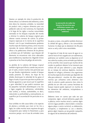 Veamos un ejemplo de cómo la producción de
bienes afecta a un elemento del ambiente y cómo
                                                                 La extracción de todos los
éste altera las restantes unidades. La necesidad
                                                                 bienes y los servicios que
de producir más y mejores alimentos para una                       utilizamos causan, con
población cada vez más numerosa, ha impulsado                 distintos grados, impactos en el
a lo largo de los siglos a muchas comunidades                             ambiente.
asentadas en los bosques tropicales del mundo
a eliminar la cubierta de bosque original para
obtener nuevos terrenos de cultivo. Su primer
impacto repercute en la merma de la superficie         los peces y ranas-, sino podría también disminuir
forestal –con lo que inmediatamente perdemos           la calidad del agua y afectar a las comunidades
muchos tipos de materias primas y otros recursos       humanas río abajo que se abastecen de ella para
naturales de manera definitiva-; pero también          saciar su sed y cubrir otras necesidades.
afecta a las poblaciones silvestres de las plantas
y animales que ahí habitaban –que después del          Si seguimos el viaje de ese cauce de agua en su
desmonte no encuentran más sitios adecuados            camino hacia el mar cargado aún con sedimentos,
para establecerse y reproducirse-, llegando incluso    podríamos ver también como se depositan en el
a ponerlas en las listas de peligro de extinción.      mar sobre los corales y otros animales que habitan
                                                       en los arrecifes. Esto causaría que muchos de los
La pérdida de la cubierta del bosque tropical          corales no pudieran obtener la luz necesaria que
también origina que la lluvia, cuando cae y escurre    utilizan del sol para sobrevivir y que, después
por el suelo, arrastre muchas más partículas que       de un tiempo de continuo depósito, murieran
las que llevaba originalmente cuando el bosque         dejando sin refugio y alimento a los organismos
estaba presente. En efecto, las hojas de los           de muchas especies de animales que dependen de
árboles disminuyen la velocidad de las gotas al        ellos para sobrevivir –muchos de ellos especies
llegar al suelo, lo que evita que éste se pierda con   marinas que utilizamos como alimento–. Con
fuertes aguaceros y que escurra por la superficie      todo lo anterior puede parecerte claro cómo la
a gran velocidad, lo que podría ocasionar que          pérdida de tan sólo unas cuantas hectáreas de
los pequeños riachuelos desemboquen a los ríos         bosque tropical puede repercutir en muchos de
o lagos cargados de sedimentos, volviéndolos           los elementos del ambiente, incluyéndonos a
más turbios, e incluso, azolvándolos, es decir,        nosotros mismos.
reduciendo su profundidad y, eventualmente, su
superficie por la acumulación de partículas en su      Debemos tener en cuenta que cada vez que
fondo.                                                 compramos algún artículo (alimento, papel, tela
                                                       o plástico, entre muchos otros) o usemos algún
Esta turbidez no sólo causa daños a las especies       servicio (agua potable o electricidad o visitemos
de plantas y animales que viven en los ríos y          alguna playa o centro turístico), su elaboración,
lagos, los cuales muchas veces requieren de agua       transporte, o simplemente su uso o desecho,
transparente para realizar la fotosíntesis y para      genera algún impacto, ya sea grande o pequeño,
encontrar parejas –en el caso de animales como         en alguno de los elementos del ambiente.

6
 