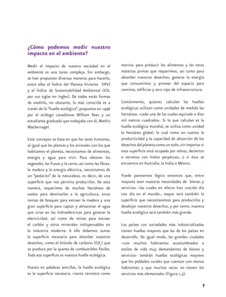 ¿Cómo podemos medir nuestro
impacto en el ambiente?
Medir el impacto de nuestra sociedad en el               marina- para producir los alimentos y las otras
ambiente es una tarea compleja. Sin embargo,             materias primas que requerimos, así como para
se han propuesto diversas maneras para hacerlo,          absorber nuestros desechos, generar la energía
entre ellas el Índice del Planeta Viviente (IPV)         que consumimos y proveer del espacio para
y el Índice de Sustentabilidad Ambiental (ESI,           caminos, edificios y otro tipo de infraestructura.
por sus siglas en ingles). De todas estás formas
de medirlo, no obstante, la más conocida es a            Comúnmente, quienes calculan las huellas
través de la “huella ecológica”, propuesta en 1996       ecológicas utilizan como unidades de medida las
por el ecólogo canadiense William Rees y un              hectáreas –cada una de las cuales equivale a diez
estudiante graduado que trabajaba con él, Mathis         mil metros cuadrados-. Si lo que calculan es la
Wackernagel.                                             huella ecológica mundial, se utiliza como unidad
                                                         la hectárea global, la cual toma en cuenta la
Este concepto se basa en que los seres humanos,          productividad y la capacidad de absorción de los
al igual que las plantas y los animales con los que      desechos del planeta como un todo, sin importar si
habitamos el planeta, necesitamos de alimentos,          esta superficie está ocupada por selvas, desiertos
energía y agua para vivir. Para obtener los              o terrenos con hielos perpetuos, o si ésta se
vegetales, las frutas y la carne, así como las fibras,   encuentra en Australia, la India o México.
la madera y la energía eléctrica, necesitamos de
un “pedacito” de la naturaleza, es decir, de una         Puede parecernos lógico entonces que, entre
superficie que nos permita producirlos. De esta          mayores sean nuestras necesidades de bienes y
manera, requerimos de muchas hectáreas de                servicios –las cuales en efecto han crecido día
suelos para destinarlos a la agricultura, otras          con día en el mundo-, mayor será también la
tantas de bosques para extraer la madera y una           superficie que necesitaremos para producirlos y
gran superficie para captar y almacenar el agua          desalojar nuestros desechos, y por tanto, nuestra
que sirve en las hidroeléctricas para generar la         huella ecológica será también más grande.
electricidad, así como de minas para extraer
el carbón y otros minerales indispensables en            Los países con sociedades más industrializadas
la industria moderna. A ello debemos sumar               tienen huellas mayores que las de los países en
la superficie necesaria para absorber nuestros           desarrollo. De igual modo, las grandes ciudades
desechos, como el bióxido de carbono (CO2) que           –con muchos habitantes acostumbrados a
se produce por la quema de combustibles fósiles.         estilos de vida muy demandantes de bienes y
Toda esa superficie es nuestra huella ecológica.         servicios- tendrán huellas ecológicas mayores
                                                         que los poblados rurales que cuentan con menos
Puesto en palabras sencillas, la huella ecológica        habitantes y que muchas veces no tienen los
es la superficie necesaria –tanto terrestre como         servicios más elementales (Figura 1.3).

                                                                                                          7
 