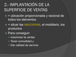 2.- IMPLANTACIÓN DE LA
SUPERFICIE DE VENTAS
   = ubicación proporcionada y racional de
    todos los elementos
 = situar las secciones, el mobiliario, los
  productos
 Para conseguir:
     maximizar la ventas
     Tener comodidad y
     Dar calidad de servicio
 