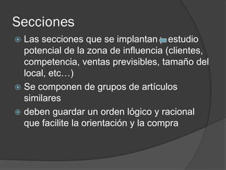Secciones
 Las secciones que se implantan estudio
  potencial de la zona de influencia (clientes,
  competencia, ventas previsibles, tamaño del
  local, etc…)
 Se componen de grupos de artículos
  similares
 deben guardar un orden lógico y racional
  que facilite la orientación y la compra
 