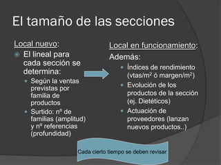 El tamaño de las secciones
Local nuevo:                    Local en funcionamiento:
 El lineal para                Además:
  cada sección se
                                     Índices de rendimiento
  determina:                          (vtas/m2 ó margen/m2)
   Según la ventas
                                     Evolución de los
    previstas por
    familia de                        productos de la sección
    productos                         (ej. Dietéticos)
   Surtido: nº de                   Actuación de
    familias (amplitud)               proveedores (lanzan
    y nº referencias                  nuevos productos..)
    (profundidad)

                    Cada cierto tiempo se deben revisar
 