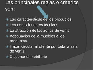 Las principales reglas o criterios
son:
 Las características de los productos
 Los condicionantes técnicos
 La atracción de las zonas de venta
 Adecuación de la muebles a los
  productos
 Hacer circular al cliente por toda la sala
  de venta
 Disponer el mobiliario
 