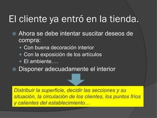 El cliente ya entró en la tienda.
   Ahora se debe intentar suscitar deseos de
    compra:
     Con buena decoración interior
     Con la exposición de los artículos
     El ambiente….
   Disponer adecuadamente el interior


 Distribuir la superficie, decidir las secciones y su
 situación, la circulación de los clientes, los puntos fríos
 y calientes del establecimiento…
 