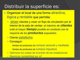 Distribuir la superficie es:
   Organizar el local de una forma atractiva,
    lógica y rentable que permita:
     atraer clientes y crear un flujo de circulación por el
      interior de la sala de ventas: el máximo de clientes
      esté el mayor tiempo posible en contacto con la
      mayoría de los productos expuestos.
     Cliente satisfecho
     Conseguir:
      ○ Ventas de productos de   compra racional y meditada
      ○   Ventas de productos de compra impulsiva
     Optimizar los costes de inversión de las instalaciones
     Maximizar rentabilidad por m2
 