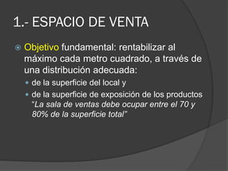 1.- ESPACIO DE VENTA
   Objetivo fundamental: rentabilizar al
    máximo cada metro cuadrado, a través de
    una distribución adecuada:
     de la superficie del local y
     de la superficie de exposición de los productos
      “La sala de ventas debe ocupar entre el 70 y
      80% de la superficie total”
 