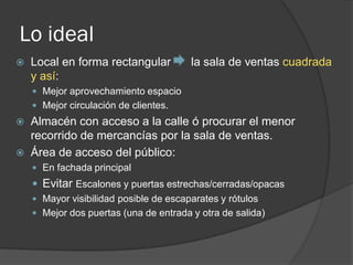 Lo ideal
   Local en forma rectangular          la sala de ventas cuadrada
    y así:
     Mejor aprovechamiento espacio
     Mejor circulación de clientes.
 Almacén con acceso a la calle ó procurar el menor
  recorrido de mercancías por la sala de ventas.
 Área de acceso del público:
     En fachada principal
     Evitar Escalones y puertas estrechas/cerradas/opacas
     Mayor visibilidad posible de escaparates y rótulos
     Mejor dos puertas (una de entrada y otra de salida)
 