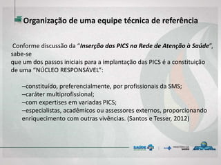 Organização de uma equipe técnica de referência
Conforme discussão da “Inserção das PICS na Rede de Atenção à Saúde”,
sabe-se
que um dos passos iniciais para a implantação das PICS é a constituição
de uma “NÚCLEO RESPONSÁVEL”:
–constituído, preferencialmente, por profissionais da SMS;
–caráter multiprofissional;
–com expertises em variadas PICS;
–especialistas, acadêmicos ou assessores externos, proporcionando
enriquecimento com outras vivências. (Santos e Tesser, 2012)
 