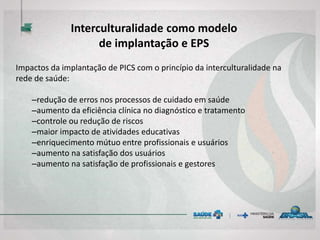 Impactos da implantação de PICS com o princípio da interculturalidade na
rede de saúde:
–redução de erros nos processos de cuidado em saúde
–aumento da eficiência clínica no diagnóstico e tratamento
–controle ou redução de riscos
–maior impacto de atividades educativas
–enriquecimento mútuo entre profissionais e usuários
–aumento na satisfação dos usuários
–aumento na satisfação de profissionais e gestores
Interculturalidade como modelo
de implantação e EPS
 