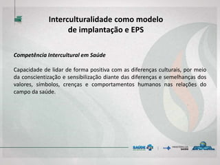 Competência Intercultural em Saúde
Capacidade de lidar de forma positiva com as diferenças culturais, por meio
da conscientização e sensibilização diante das diferenças e semelhanças dos
valores, símbolos, crenças e comportamentos humanos nas relações do
campo da saúde.
Interculturalidade como modelo
de implantação e EPS
 