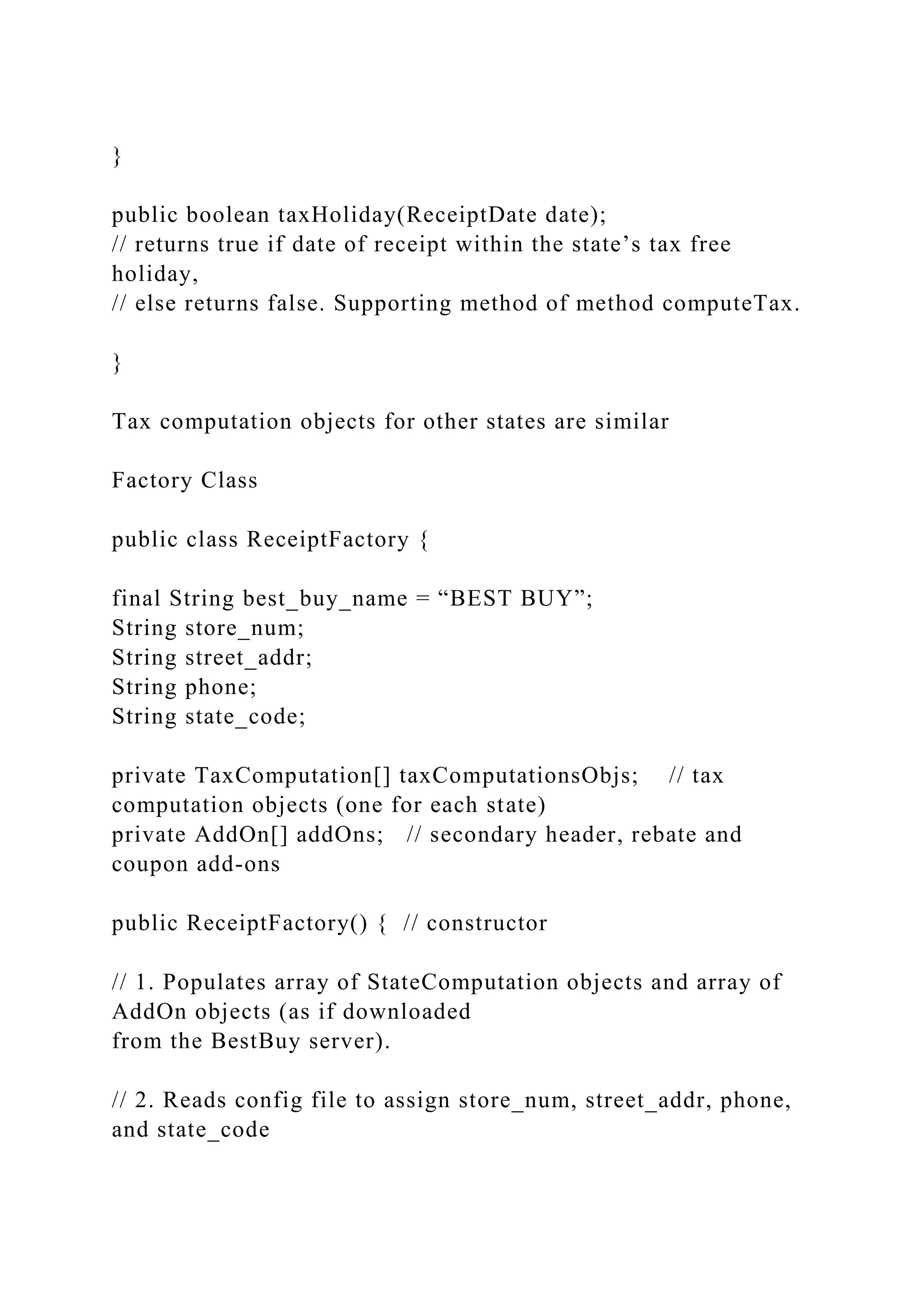}
public boolean taxHoliday(ReceiptDate date);
// returns true if date of receipt within the state’s tax free
holiday,
// else returns false. Supporting method of method computeTax.
}
Tax computation objects for other states are similar
Factory Class
public class ReceiptFactory {
final String best_buy_name = “BEST BUY”;
String store_num;
String street_addr;
String phone;
String state_code;
private TaxComputation[] taxComputationsObjs; // tax
computation objects (one for each state)
private AddOn[] addOns; // secondary header, rebate and
coupon add-ons
public ReceiptFactory() { // constructor
// 1. Populates array of StateComputation objects and array of
AddOn objects (as if downloaded
from the BestBuy server).
// 2. Reads config file to assign store_num, street_addr, phone,
and state_code
 