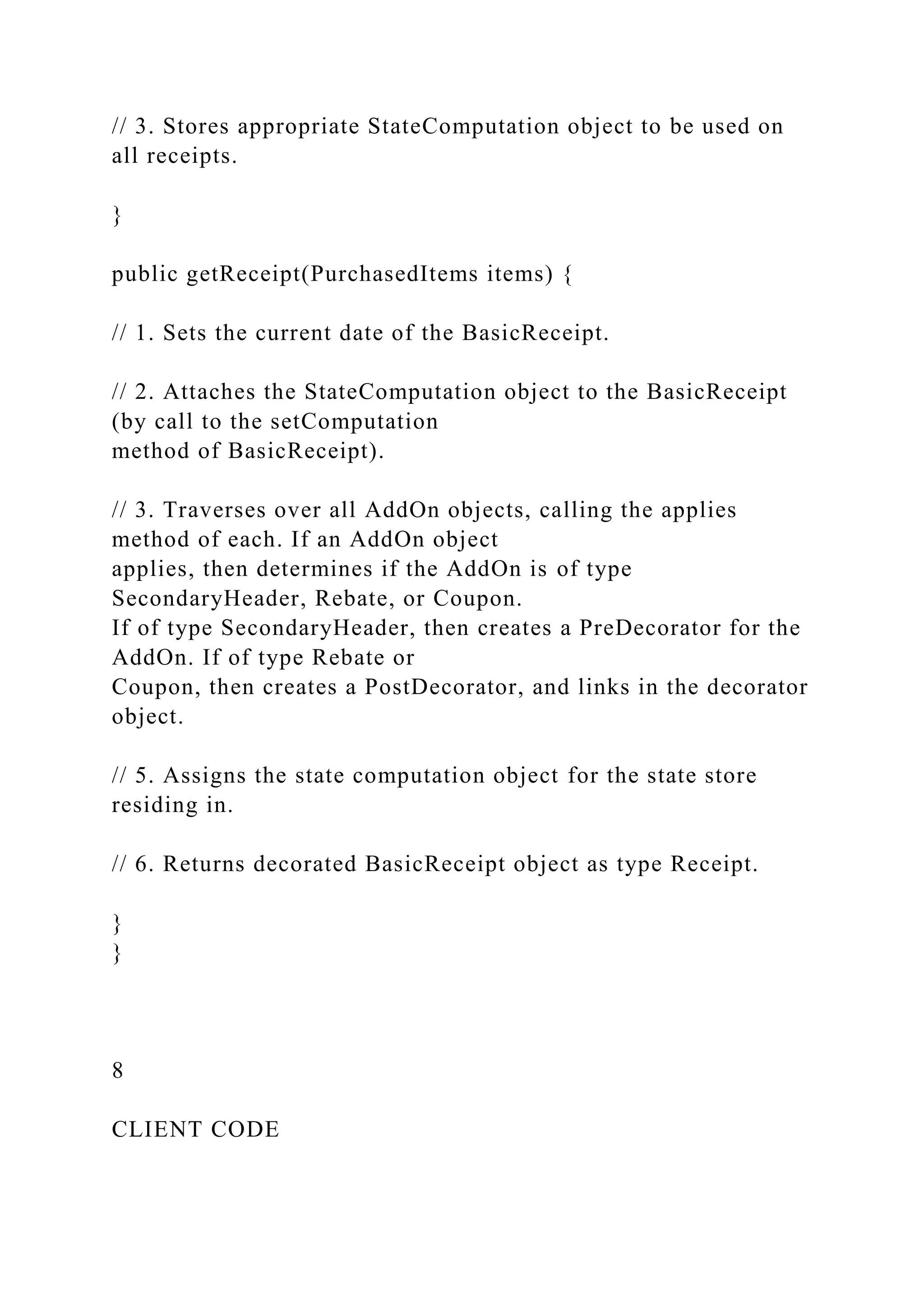 // 3. Stores appropriate StateComputation object to be used on
all receipts.
}
public getReceipt(PurchasedItems items) {
// 1. Sets the current date of the BasicReceipt.
// 2. Attaches the StateComputation object to the BasicReceipt
(by call to the setComputation
method of BasicReceipt).
// 3. Traverses over all AddOn objects, calling the applies
method of each. If an AddOn object
applies, then determines if the AddOn is of type
SecondaryHeader, Rebate, or Coupon.
If of type SecondaryHeader, then creates a PreDecorator for the
AddOn. If of type Rebate or
Coupon, then creates a PostDecorator, and links in the decorator
object.
// 5. Assigns the state computation object for the state store
residing in.
// 6. Returns decorated BasicReceipt object as type Receipt.
}
}
8
CLIENT CODE
 