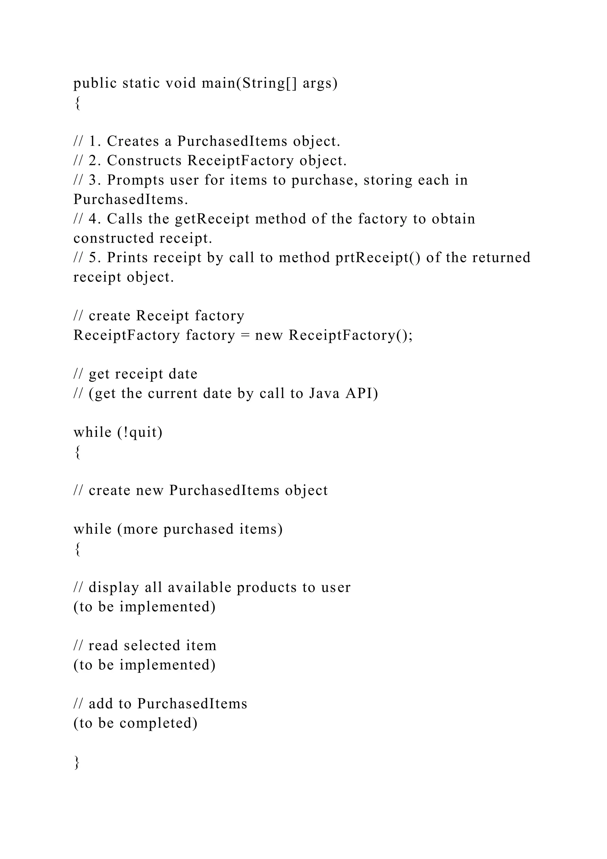 public static void main(String[] args)
{
// 1. Creates a PurchasedItems object.
// 2. Constructs ReceiptFactory object.
// 3. Prompts user for items to purchase, storing each in
PurchasedItems.
// 4. Calls the getReceipt method of the factory to obtain
constructed receipt.
// 5. Prints receipt by call to method prtReceipt() of the returned
receipt object.
// create Receipt factory
ReceiptFactory factory = new ReceiptFactory();
// get receipt date
// (get the current date by call to Java API)
while (!quit)
{
// create new PurchasedItems object
while (more purchased items)
{
// display all available products to user
(to be implemented)
// read selected item
(to be implemented)
// add to PurchasedItems
(to be completed)
}
 