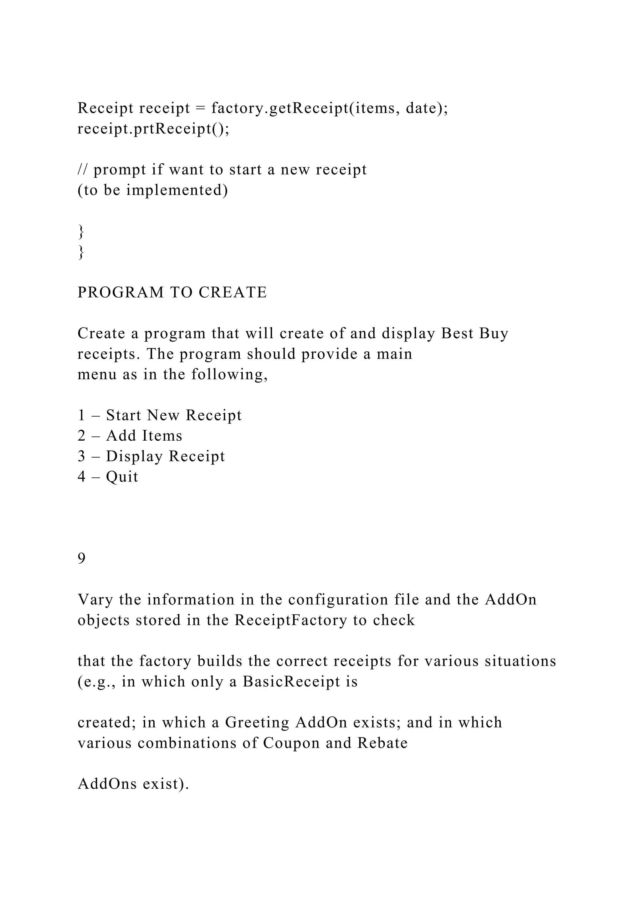 Receipt receipt = factory.getReceipt(items, date);
receipt.prtReceipt();
// prompt if want to start a new receipt
(to be implemented)
}
}
PROGRAM TO CREATE
Create a program that will create of and display Best Buy
receipts. The program should provide a main
menu as in the following,
1 – Start New Receipt
2 – Add Items
3 – Display Receipt
4 – Quit
9
Vary the information in the configuration file and the AddOn
objects stored in the ReceiptFactory to check
that the factory builds the correct receipts for various situations
(e.g., in which only a BasicReceipt is
created; in which a Greeting AddOn exists; and in which
various combinations of Coupon and Rebate
AddOns exist).
 