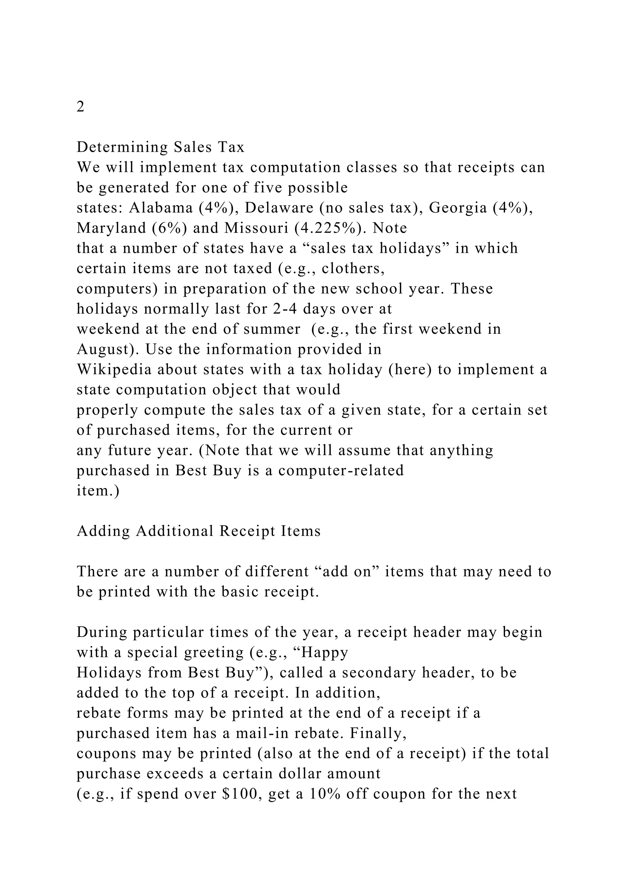 2
Determining Sales Tax
We will implement tax computation classes so that receipts can
be generated for one of five possible
states: Alabama (4%), Delaware (no sales tax), Georgia (4%),
Maryland (6%) and Missouri (4.225%). Note
that a number of states have a “sales tax holidays” in which
certain items are not taxed (e.g., clothers,
computers) in preparation of the new school year. These
holidays normally last for 2-4 days over at
weekend at the end of summer (e.g., the first weekend in
August). Use the information provided in
Wikipedia about states with a tax holiday (here) to implement a
state computation object that would
properly compute the sales tax of a given state, for a certain set
of purchased items, for the current or
any future year. (Note that we will assume that anything
purchased in Best Buy is a computer-related
item.)
Adding Additional Receipt Items
There are a number of different “add on” items that may need to
be printed with the basic receipt.
During particular times of the year, a receipt header may begin
with a special greeting (e.g., “Happy
Holidays from Best Buy”), called a secondary header, to be
added to the top of a receipt. In addition,
rebate forms may be printed at the end of a receipt if a
purchased item has a mail-in rebate. Finally,
coupons may be printed (also at the end of a receipt) if the total
purchase exceeds a certain dollar amount
(e.g., if spend over $100, get a 10% off coupon for the next
 