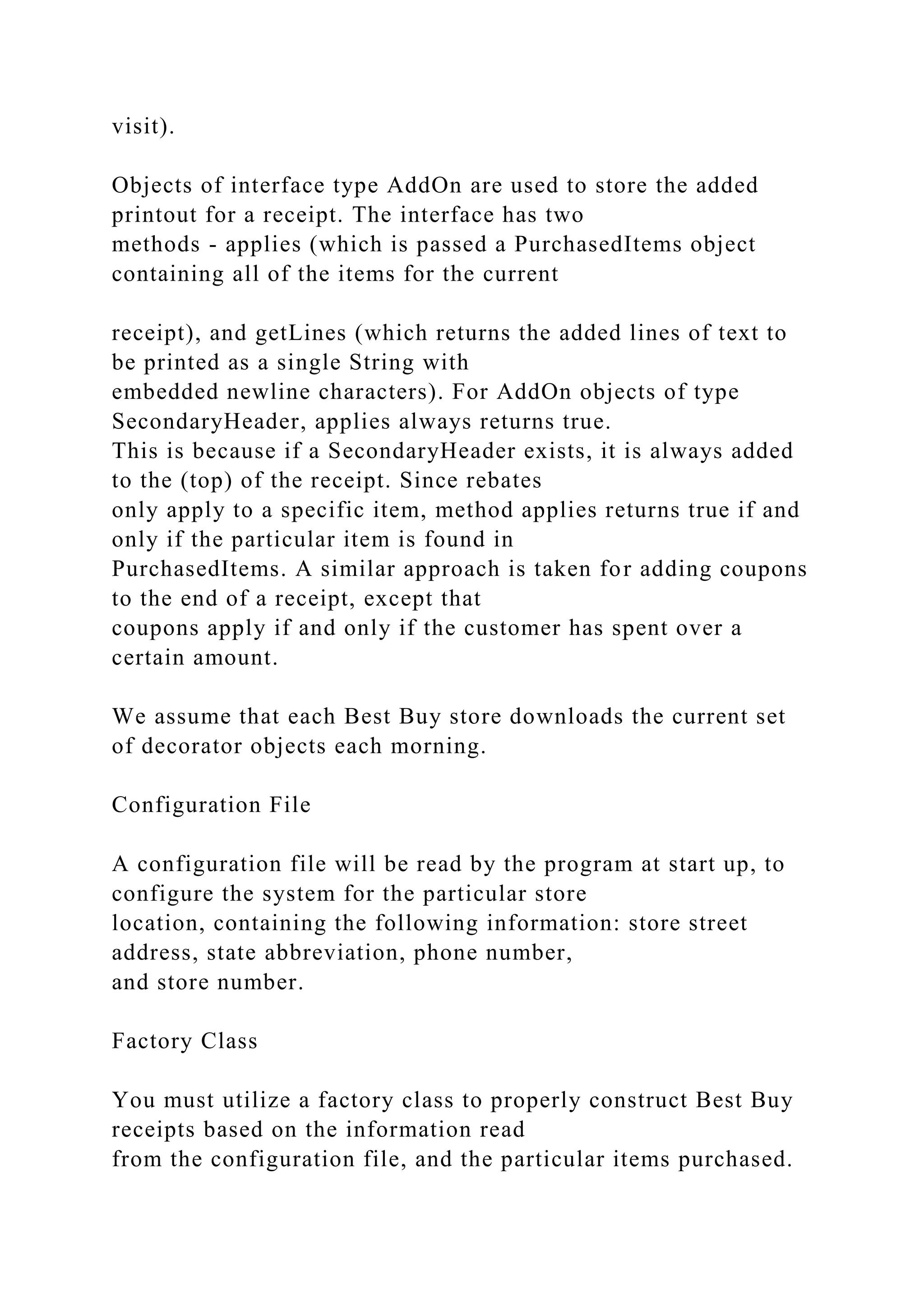 visit).
Objects of interface type AddOn are used to store the added
printout for a receipt. The interface has two
methods - applies (which is passed a PurchasedItems object
containing all of the items for the current
receipt), and getLines (which returns the added lines of text to
be printed as a single String with
embedded newline characters). For AddOn objects of type
SecondaryHeader, applies always returns true.
This is because if a SecondaryHeader exists, it is always added
to the (top) of the receipt. Since rebates
only apply to a specific item, method applies returns true if and
only if the particular item is found in
PurchasedItems. A similar approach is taken for adding coupons
to the end of a receipt, except that
coupons apply if and only if the customer has spent over a
certain amount.
We assume that each Best Buy store downloads the current set
of decorator objects each morning.
Configuration File
A configuration file will be read by the program at start up, to
configure the system for the particular store
location, containing the following information: store street
address, state abbreviation, phone number,
and store number.
Factory Class
You must utilize a factory class to properly construct Best Buy
receipts based on the information read
from the configuration file, and the particular items purchased.
 