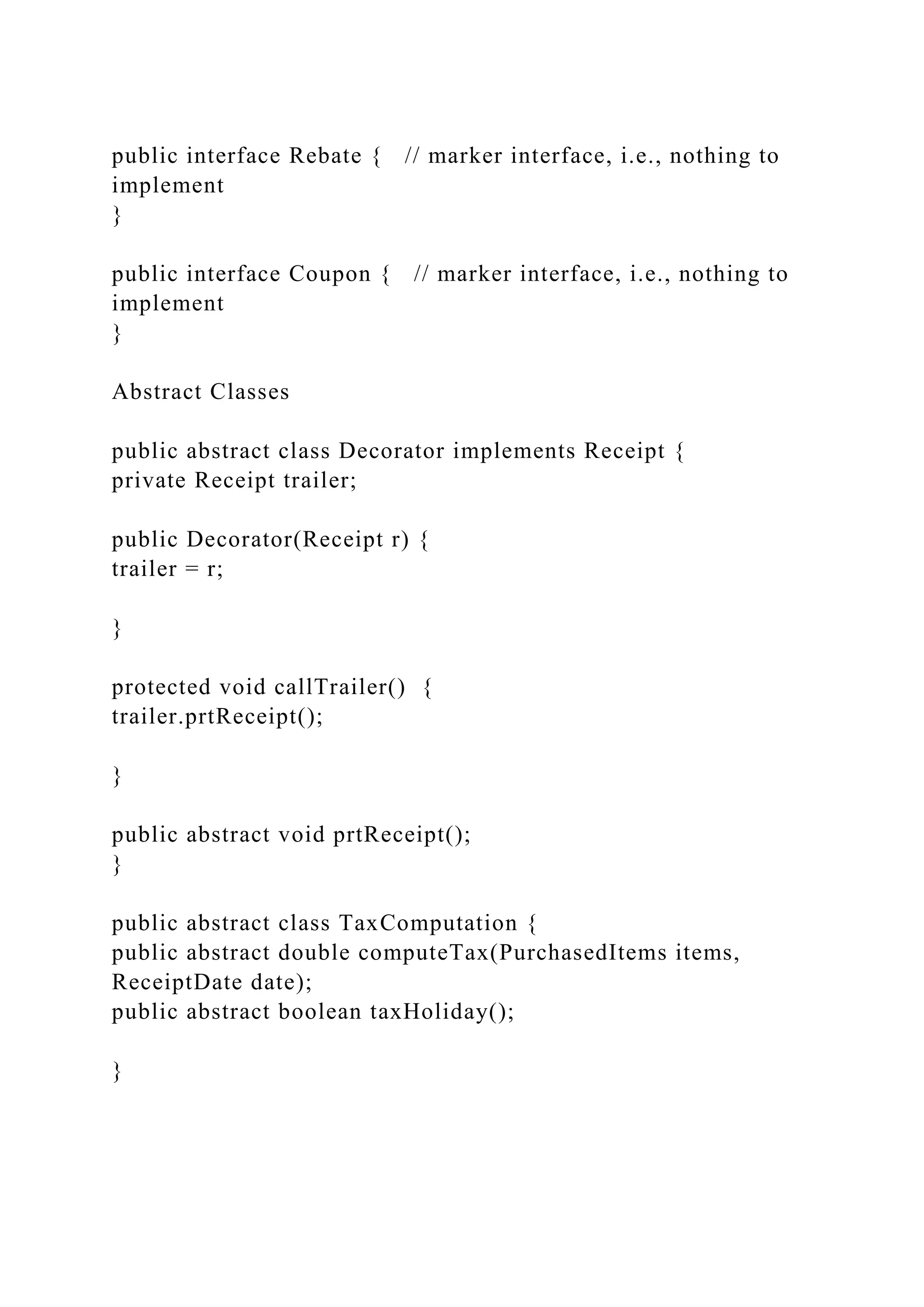 public interface Rebate { // marker interface, i.e., nothing to
implement
}
public interface Coupon { // marker interface, i.e., nothing to
implement
}
Abstract Classes
public abstract class Decorator implements Receipt {
private Receipt trailer;
public Decorator(Receipt r) {
trailer = r;
}
protected void callTrailer() {
trailer.prtReceipt();
}
public abstract void prtReceipt();
}
public abstract class TaxComputation {
public abstract double computeTax(PurchasedItems items,
ReceiptDate date);
public abstract boolean taxHoliday();
}
 