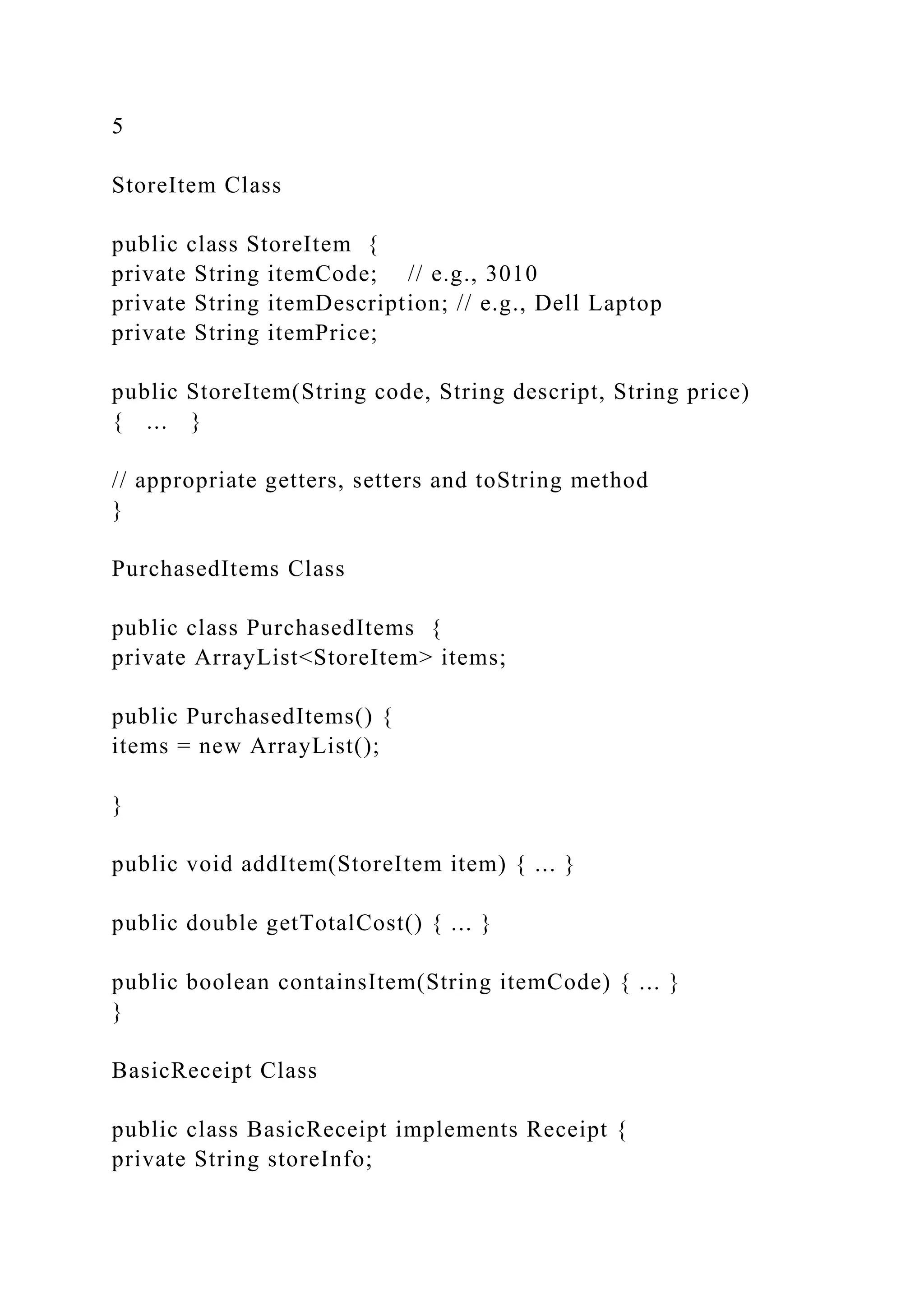 5
StoreItem Class
public class StoreItem {
private String itemCode; // e.g., 3010
private String itemDescription; // e.g., Dell Laptop
private String itemPrice;
public StoreItem(String code, String descript, String price)
{ ... }
// appropriate getters, setters and toString method
}
PurchasedItems Class
public class PurchasedItems {
private ArrayList<StoreItem> items;
public PurchasedItems() {
items = new ArrayList();
}
public void addItem(StoreItem item) { ... }
public double getTotalCost() { ... }
public boolean containsItem(String itemCode) { ... }
}
BasicReceipt Class
public class BasicReceipt implements Receipt {
private String storeInfo;
 