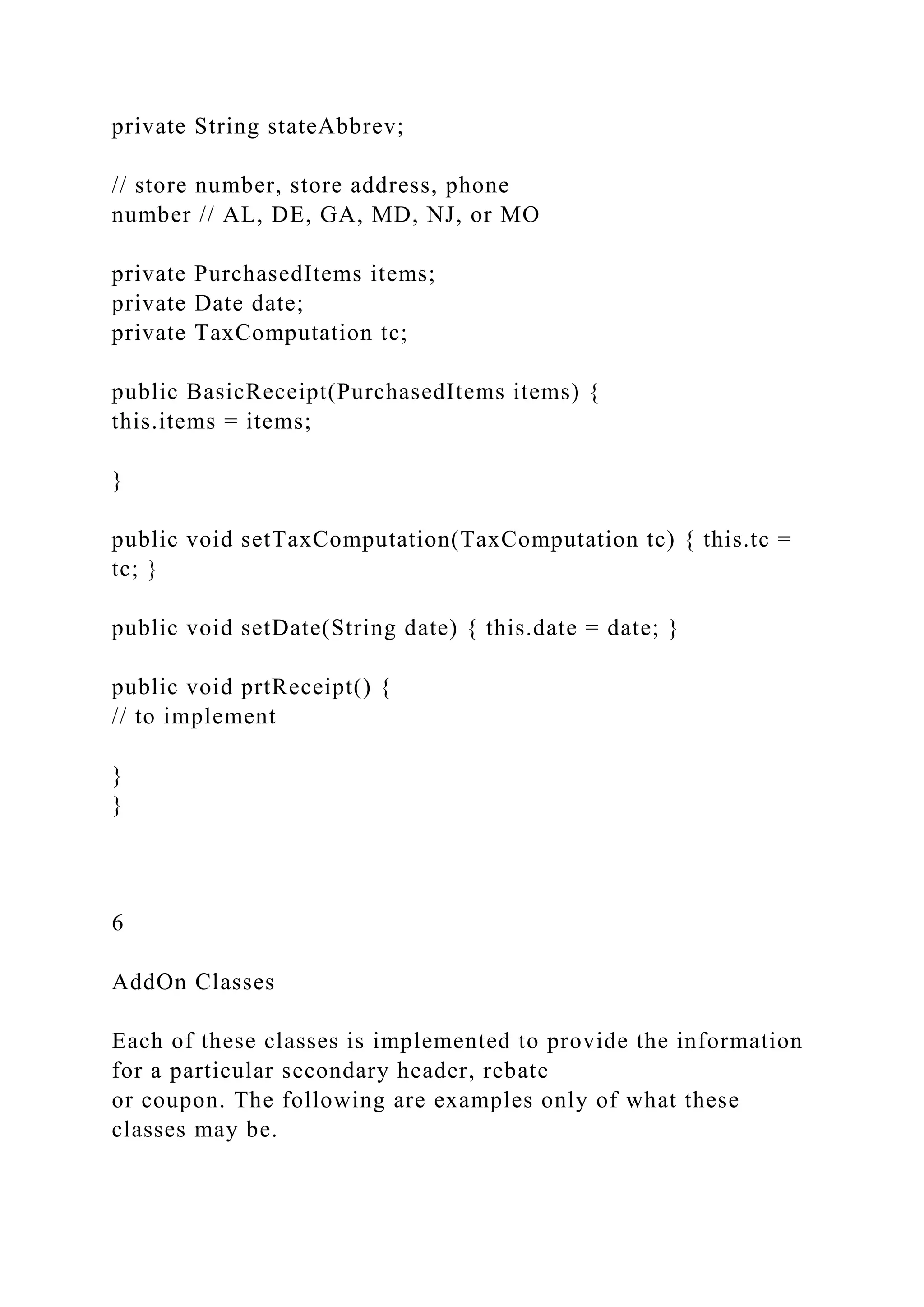 private String stateAbbrev;
// store number, store address, phone
number // AL, DE, GA, MD, NJ, or MO
private PurchasedItems items;
private Date date;
private TaxComputation tc;
public BasicReceipt(PurchasedItems items) {
this.items = items;
}
public void setTaxComputation(TaxComputation tc) { this.tc =
tc; }
public void setDate(String date) { this.date = date; }
public void prtReceipt() {
// to implement
}
}
6
AddOn Classes
Each of these classes is implemented to provide the information
for a particular secondary header, rebate
or coupon. The following are examples only of what these
classes may be.
 