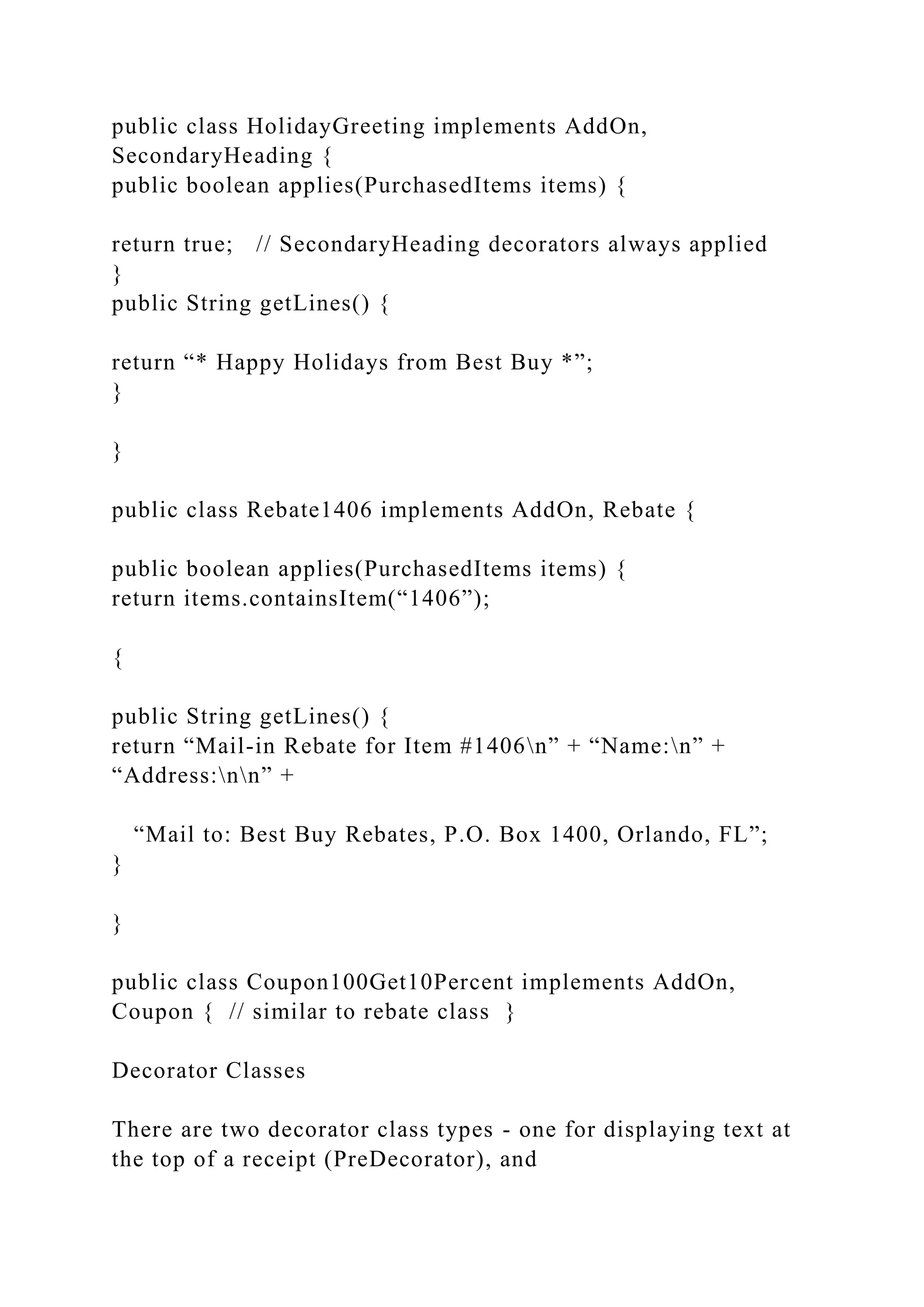 public class HolidayGreeting implements AddOn,
SecondaryHeading {
public boolean applies(PurchasedItems items) {
return true; // SecondaryHeading decorators always applied
}
public String getLines() {
return “* Happy Holidays from Best Buy *”;
}
}
public class Rebate1406 implements AddOn, Rebate {
public boolean applies(PurchasedItems items) {
return items.containsItem(“1406”);
{
public String getLines() {
return “Mail-in Rebate for Item #1406n” + “Name:n” +
“Address:nn” +
“Mail to: Best Buy Rebates, P.O. Box 1400, Orlando, FL”;
}
}
public class Coupon100Get10Percent implements AddOn,
Coupon { // similar to rebate class }
Decorator Classes
There are two decorator class types - one for displaying text at
the top of a receipt (PreDecorator), and
 