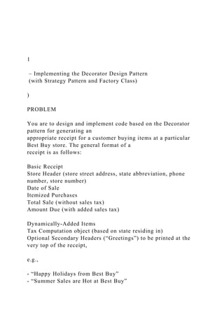 1
– Implementing the Decorator Design Pattern
(with Strategy Pattern and Factory Class)
)
PROBLEM
You are to design and implement code based on the Decorator
pattern for generating an
appropriate receipt for a customer buying items at a particular
Best Buy store. The general format of a
receipt is as follows:
Basic Receipt
Store Header (store street address, state abbreviation, phone
number, store number)
Date of Sale
Itemized Purchases
Total Sale (without sales tax)
Amount Due (with added sales tax)
Dynamically-Added Items
Tax Computation object (based on state residing in)
Optional Secondary Headers (“Greetings”) to be printed at the
very top of the receipt,
e.g.,
- “Happy Holidays from Best Buy”
- “Summer Sales are Hot at Best Buy”
 