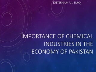 IMPORTANCE OF CHEMICAL
INDUSTRIES IN THE
ECONOMY OF PAKISTAN
EHTISHAM UL HAQ
 