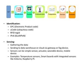 • Identification:
– EPC (Electronic Product code)
– uCode (ubiquitous code)
– RFID tagid
– IPv6 (6LoWPaN)
• Sensing:
– Gathering the data
– Sending to data warehouse or cloud via gateway or fog device.
– Sensors can be simple sensor, actuator, wearable device, mobile
device.
– Examples: Temperature sensors, Smart boards with integrated sensors
like Arduino, Raspberry PI.
 