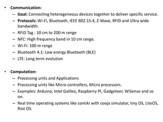 • Communication:
– Goal: Connecting heterogeneous devices together to deliver specific service.
– Protocols: Wi-Fi, Bluetooth, IEEE 802.15.4, Z-Wave, RFID and Ultra wide
bandwidth.
– RFID Tag : 10 cm to 200 m range
– NFC: High frequency band in 10 cm range.
– Wi-Fi: 100 m range
– Bluetooth 4.1: Low energy Bluetooth (BLE)
– LTE: Long term evolution
• Computation:
– Processing units and Applications
– Processing units like Micro controllers, Micro processors.
– Examples: Arduino, Intel Galileo, Raspberry PI, Gadgeteer, WiSense and so
on.
– Real time operating systems like contiki with cooja simulator, tiny OS, LiteOS,
Riot OS.
 