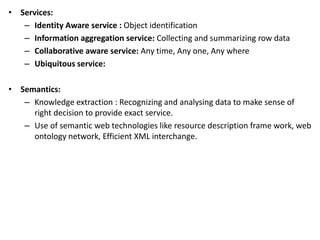 • Services:
– Identity Aware service : Object identification
– Information aggregation service: Collecting and summarizing row data
– Collaborative aware service: Any time, Any one, Any where
– Ubiquitous service:
• Semantics:
– Knowledge extraction : Recognizing and analysing data to make sense of
right decision to provide exact service.
– Use of semantic web technologies like resource description frame work, web
ontology network, Efficient XML interchange.
 