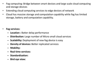 • Fog computing: Bridge between smart devices and large scale cloud computing
and storage devices
• Extending cloud computing services to edge devices of network
• Cloud has massive storage and computation capability while fog has limited
storage, battery and computation capability.
• Fog services:
– Location : Batter delay performance
– Distribution: Large number of Micro small cloud services
– Scalability: Deployment of new fog device is easy
– Density of devices: Better replicated services
– Mobility:
– Real time services:
– Standardization:
– Bird eye view:
 