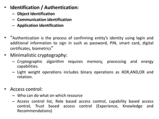 • Identification / Authentication:
– Object Identification
– Communication identification
– Application identification
• “Authentication is the process of confirming entity’s identity using login and
additional information to sign in such as password, PIN, smart card, digital
certificates, biometrics”
• Minimalistic cryptography:
– Cryptographic algorithm requires memory, processing and energy
capabilities.
– Light weight operations includes binary operations as XOR,AND,OR and
rotation.
• Access control:
– Who can do what on which resource
– Access control list, Role based access control, capability based access
control, Trust based access control (Experience, Knowledge and
Recommendations)
 