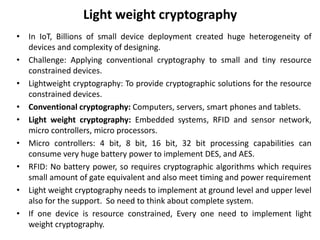 Light weight cryptography
• In IoT, Billions of small device deployment created huge heterogeneity of
devices and complexity of designing.
• Challenge: Applying conventional cryptography to small and tiny resource
constrained devices.
• Lightweight cryptography: To provide cryptographic solutions for the resource
constrained devices.
• Conventional cryptography: Computers, servers, smart phones and tablets.
• Light weight cryptography: Embedded systems, RFID and sensor network,
micro controllers, micro processors.
• Micro controllers: 4 bit, 8 bit, 16 bit, 32 bit processing capabilities can
consume very huge battery power to implement DES, and AES.
• RFID: No battery power, so requires cryptographic algorithms which requires
small amount of gate equivalent and also meet timing and power requirement
• Light weight cryptography needs to implement at ground level and upper level
also for the support. So need to think about complete system.
• If one device is resource constrained, Every one need to implement light
weight cryptography.
 