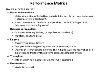 Performance Metrics
• Five major system metrics:
– Power consumption :
• Major parameter in the battery operated devices, Battery recharging and
replacing is very critical point.
• Power consumption depends on algorithm, threshold voltage, clock
frequency and technology used.
– Resource consumption:
• Gate area, Gate equivalent, or logic blocks [Hardware]
• Registers, RAM and ROM.
– Latency:
• Requirement is low latency
• Example: Patient oxygen supply or automotive application.
• Encryption latency is time between the initial request for encryption of a
plain text and the reply that returns corresponding cipher text
– Throughput:
• Rate at which new output like cipher text is generated.
– Device costs:
• Lower device cost
 