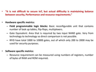 • “It is not difficult to secure IoT, but actual difficulty is maintaining balance
between security, Performance and resource requirements.”
• Hardware specific metrics:
– Field programmable logic blocks: Basic reconfigurable unit that contains
number of look up tables, flip-flops, multiplexers.
– Gate Equivalent: Area that is required by two input NAND gate. Very from
technology to technology so direct comparison is not possible.
– RFID have total 1000 to 10000 gates, out of which only 200 to 2000 may be
used for security purposes.
• Software specific metrics:
– Resource requirement can be measured using numbers of registers, number
of bytes of RAM and ROM required.
 