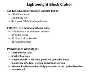 Lightweight Block Cipher
• AES 128: Advanced encryption standard 128 bit
– 128 bit block size
– 128 bit key size
– 8 cycles or 10 Cycle of repetitions
• PRESENT : First light weight block cipher
– Substitution – permutation network
– 64 bit block size
– 80 bit or 128 bit key size
– 31 Regular rounds
• Performance Advantages:
– Smaller block sizes
– Smaller key sizes
– Simple rounds : 4 bit S-box preferred over 8 bit S-box
– Simple key schedule: Use key derivation Function
– Minimal Implementation: Only encryption or decryption based on
requirement
 