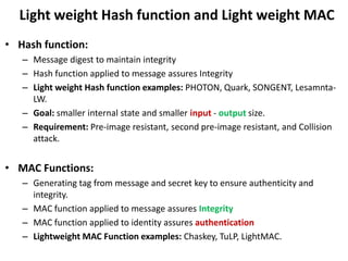 Light weight Hash function and Light weight MAC
• Hash function:
– Message digest to maintain integrity
– Hash function applied to message assures Integrity
– Light weight Hash function examples: PHOTON, Quark, SONGENT, Lesamnta-
LW.
– Goal: smaller internal state and smaller input - output size.
– Requirement: Pre-image resistant, second pre-image resistant, and Collision
attack.
• MAC Functions:
– Generating tag from message and secret key to ensure authenticity and
integrity.
– MAC function applied to message assures Integrity
– MAC function applied to identity assures authentication
– Lightweight MAC Function examples: Chaskey, TuLP, LightMAC.
 