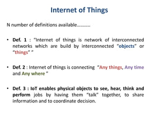 Internet of Things
N number of definitions available………..
• Def. 1 : “Internet of things is network of interconnected
networks which are build by interconnected “objects” or
“things” ”
• Def. 2 : Internet of things is connecting “Any things, Any time
and Any where ”
• Def. 3 : IoT enables physical objects to see, hear, think and
perform jobs by having them “talk” together, to share
information and to coordinate decision.
 