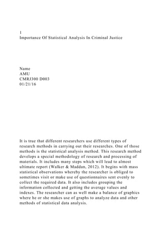 1
Importance Of Statistical Analysis In Criminal Justice
Name
AMU
CMRJ300 D003
01/21/16
It is true that different researchers use different types of
research methods in carrying out their researches. One of those
methods is the statistical analysis method. This research method
develops a special methodology of research and processing of
materials. It includes many steps which will lead to almost
ultimate report (Walker & Maddan, 2012). It begins with mass
statistical observations whereby the researcher is obliged to
sometimes visit or make use of questionnaires sent evenly to
collect the required data. It also includes grouping the
information collected and getting the average values and
indexes. The researcher can as well make a balance of graphics
where he or she makes use of graphs to analyze data and other
methods of statistical data analysis.
 
