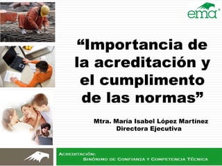 “Importancia de
la acreditación y
el cumplimento
de las normas”
Mtra. María Isabel López Martínez
Directora Ejecutiva
 