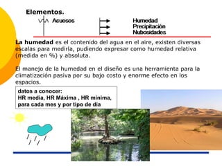 La humedad es el contenido del agua en el aire, existen diversas
escalas para medirla, pudiendo expresar como humedad relativa
(medida en %) y absoluta.
El manejo de la humedad en el diseño es una herramienta para la
climatización pasiva por su bajo costo y enorme efecto en los
espacios.
Elementos.
datos a conocer:
HR media, HR Máxima , HR mínima,
para cada mes y por tipo de día
 
