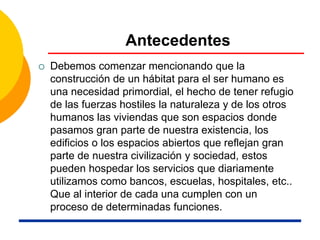 Antecedentes
 Debemos comenzar mencionando que la
construcción de un hábitat para el ser humano es
una necesidad primordial, el hecho de tener refugio
de las fuerzas hostiles la naturaleza y de los otros
humanos las viviendas que son espacios donde
pasamos gran parte de nuestra existencia, los
edificios o los espacios abiertos que reflejan gran
parte de nuestra civilización y sociedad, estos
pueden hospedar los servicios que diariamente
utilizamos como bancos, escuelas, hospitales, etc..
Que al interior de cada una cumplen con un
proceso de determinadas funciones.
 