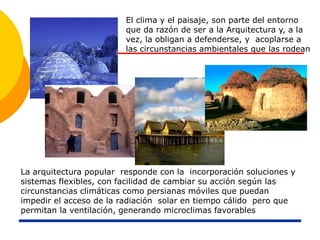 La arquitectura popular responde con la incorporación soluciones y
sistemas flexibles, con facilidad de cambiar su acción según las
circunstancias climáticas como persianas móviles que puedan
impedir el acceso de la radiación solar en tiempo cálido pero que
permitan la ventilación, generando microclimas favorables
El clima y el paisaje, son parte del entorno
que da razón de ser a la Arquitectura y, a la
vez, la obligan a defenderse, y acoplarse a
las circunstancias ambientales que las rodean
 