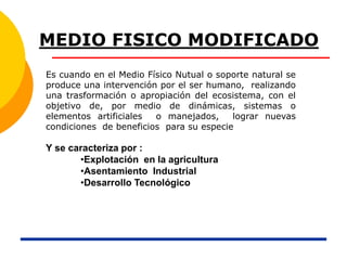 MEDIO FISICO MODIFICADO
Es cuando en el Medio Físico Nutual o soporte natural se
produce una intervención por el ser humano, realizando
una trasformación o apropiación del ecosistema, con el
objetivo de, por medio de dinámicas, sistemas o
elementos artificiales o manejados, lograr nuevas
condiciones de beneficios para su especie
Y se caracteriza por :
•Explotación en la agricultura
•Asentamiento Industrial
•Desarrollo Tecnológico
 