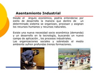 Asentamiento Industrial
Desde el ángulo económico, podría entenderse por
estilo de desarrollo la manera que dentro de un
determinado sistema se organizan, procesan y asignan
los recursos humanos y recursos naturales.
Existe una nueva necesidad socio económica (demanda)
y un desarrollo en la tecnología, buscando un nuevo
campo de aplicación , los procesos industriales.
Las organizaciones sociales y sobretodo el medio
ambiente sufren profundas trenas formaciones.
 